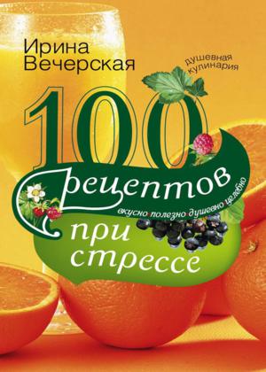 100 рецептов при стрессе. Вкусно, полезно, душевно, целебно