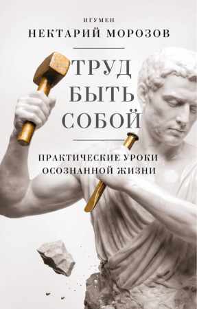 Игумен Нектарий Морозов. Труд быть собой. Практические уроки осознанной жизни