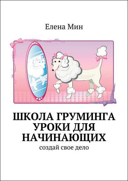 Елена Мин. Школа груминга. Уроки для начинающих. Создай свое дело