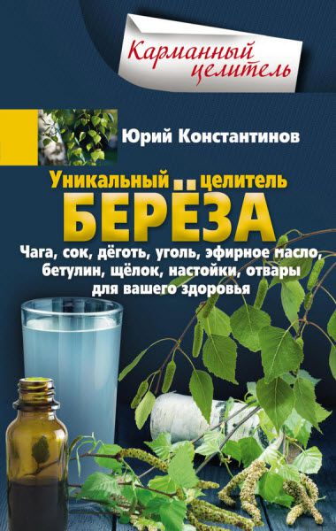 Юрий Константинов. Уникальный целитель берёза. Чага, сок, дёготь, уголь, эфирное масло, бетулин, щёлок, настойки, отвары для вашего здоровья