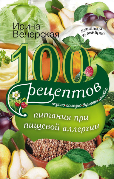 Ирина Вечерская. 100 рецептов питания при пищевой аллергии. Вкусно, полезно, душевно, целебно