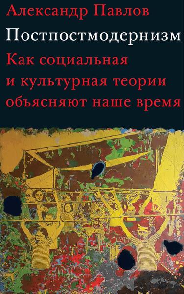 А.В. Павлов. Постпостмодернизм. Как социальная и культурная теории объясняют наше время